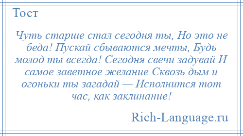 
    Чуть старше стал сегодня ты, Но это не беда! Пускай сбываются мечты, Будь молод ты всегда! Сегодня свечи задувай И самое заветное желание Сквозь дым и огоньки ты загадай — Исполнится тот час, как заклинание!