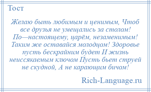 
    Желаю быть любимым и ценимым, Чтоб все друзья не умещались за столом! По—настоящему, царём, незаменимым! Таким же оставайся молодцом! Здоровье пусть бескрайним будет И жизнь неиссякаемым ключом Пусть бьет струей не скудной, А не карающим бичом!