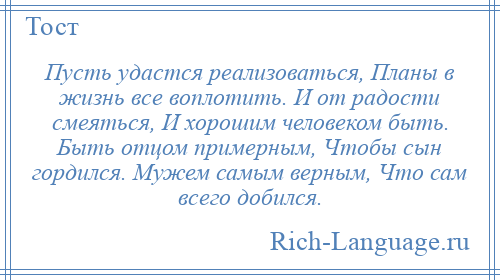 
    Пусть удастся реализоваться, Планы в жизнь все воплотить. И от радости смеяться, И хорошим человеком быть. Быть отцом примерным, Чтобы сын гордился. Мужем самым верным, Что сам всего добился.