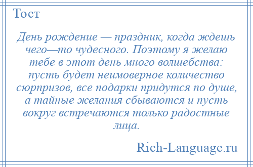 
    День рождение — праздник, когда ждешь чего—то чудесного. Поэтому я желаю тебе в этот день много волшебства: пусть будет неимоверное количество сюрпризов, все подарки придутся по душе, а тайные желания сбываются и пусть вокруг встречаются только радостные лица.