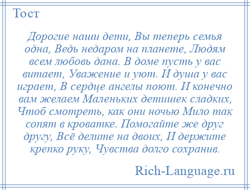 
    Дорогие наши дети, Вы теперь семья одна, Ведь недаром на планете, Людям всем любовь дана. В доме пусть у вас витает, Уважение и уют. И душа у вас играет, В сердце ангелы поют. И конечно вам желаем Маленьких детишек сладких, Чтоб смотреть, как они ночью Мило так сопят в кроватке. Помогайте же друг другу, Всё делите на двоих, И держите крепко руку, Чувства долго сохранив.