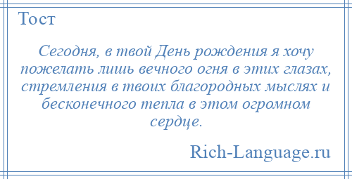 
    Сегодня, в твой День рождения я хочу пожелать лишь вечного огня в этих глазах, стремления в твоих благородных мыслях и бесконечного тепла в этом огромном сердце.