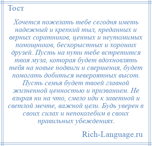 
    Хочется пожелать тебе сегодня иметь надежный и крепкий тыл, преданных и верных соратников, ценных и неутомимых помощников, бескорыстных и хороших друзей. Пусть на пути тебе встретится твоя муза, которая будет вдохновлять тебя на новые подвиги и свершения, будет помогать добиться невероятных высот. Пусть семья будет твоей главной жизненной ценностью и призванием. Не взирая ни на что, смело иди к заветной и светлой мечте, важной цели. Будь уверен в своих силах и непоколебим в своих правильных убеждениях.