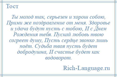 
    Ты молод так, серьезен и хорош собою, Прими же поздравление от меня. Здоровье и удача будут пусть с тобою, И с Днем Рождения тебя. Пускай любовь твою согреет душу, Пусть сердце звонко лишь поёт. Судьба твоя пусть будет добродушна, И счастье будет как водоворот.