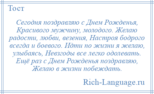 
    Сегодня поздравляю с Днем Рожденья, Красивого мужчину, молодого. Желаю радости, любви, везения, Настроя бодрого всегда и боевого. Идти по жизни я желаю, улыбаясь, Невзгоды все легко одолевать. Ещё раз с Днем Рожденья поздравляю, Желаю в жизни побеждать.