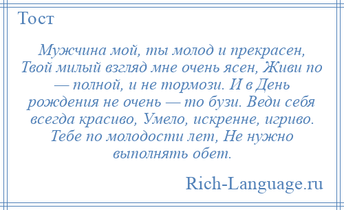 
    Мужчина мой, ты молод и прекрасен, Твой милый взгляд мне очень ясен, Живи по — полной, и не тормози. И в День рождения не очень — то бузи. Веди себя всегда красиво, Умело, искренне, игриво. Тебе по молодости лет, Не нужно выполнять обет.