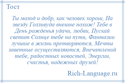 
    Ты молод и добр, как человек хорош, На звезду Голливуда внешне похож! Тебе в День рожденья удачи, любви, Пускай светит Солнце тебе на пути, Фантазии лучшие в жизнь претворяются, Мечты заветные осуществляются, Впечатлений тебе, радостных новостей, Энергии, счастья, надежных друзей!