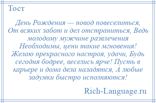 
    День Рождения — повод повеселиться, От всяких забот и дел отстраниться, Ведь молодому мужчине развлечения Необходимы, цени такие мгновения! Желаю прекрасного настроя, удачи, Будь сегодня бодрее, веселись ярче! Пусть в карьере и дома дела наладятся, А любые задумки быстро исполняются!