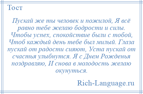 
    Пускай же ты человек и пожилой, Я всё равно тебе желаю бодрости и силы. Чтобы успех, спокойствие были с тобой, Чтоб каждый день тебе был милый. Глаза пускай от радости сияют, Уста пускай от счастья улыбнутся. Я с Днем Рожденья поздравляю, И снова в молодость желаю окунуться.