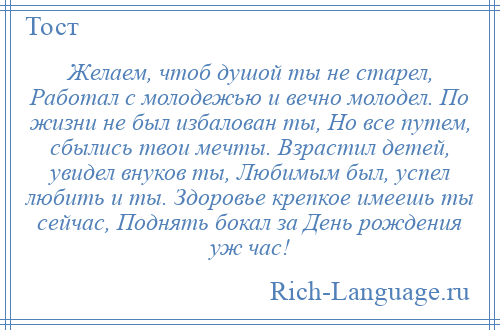 
    Желаем, чтоб душой ты не старел, Работал с молодежью и вечно молодел. По жизни не был избалован ты, Но все путем, сбылись твои мечты. Взрастил детей, увидел внуков ты, Любимым был, успел любить и ты. Здоровье крепкое имеешь ты сейчас, Поднять бокал за День рождения уж час!