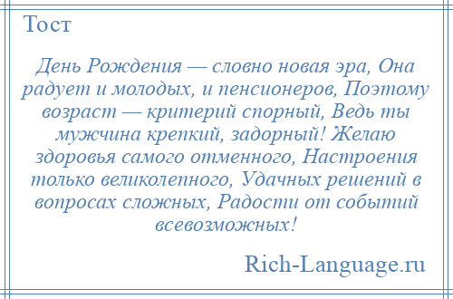 
    День Рождения — словно новая эра, Она радует и молодых, и пенсионеров, Поэтому возраст — критерий спорный, Ведь ты мужчина крепкий, задорный! Желаю здоровья самого отменного, Настроения только великолепного, Удачных решений в вопросах сложных, Радости от событий всевозможных!