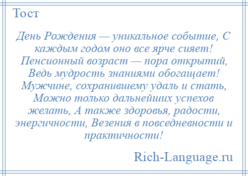 
    День Рождения — уникальное событие, С каждым годом оно все ярче сияет! Пенсионный возраст — пора открытий, Ведь мудрость знаниями обогащает! Мужчине, сохранившему удаль и стать, Можно только дальнейших успехов желать, А также здоровья, радости, энергичности, Везения в повседневности и практичности!