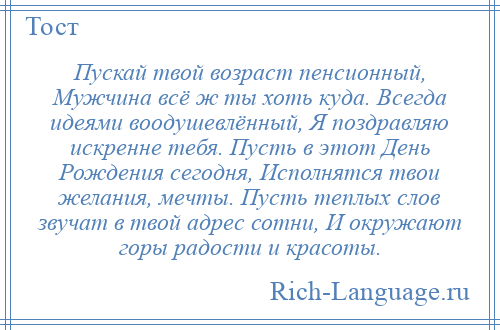 
    Пускай твой возраст пенсионный, Мужчина всё ж ты хоть куда. Всегда идеями воодушевлённый, Я поздравляю искренне тебя. Пусть в этот День Рождения сегодня, Исполнятся твои желания, мечты. Пусть теплых слов звучат в твой адрес сотни, И окружают горы радости и красоты.