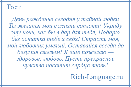 
    День рожденье сегодня у тайной любви Ты желанья мои в жизнь воплоти! Украду эту ночь, как бы в дар для тебя, Подарю без остатка тебе я себя! Страсть моя, мой любовник умелый, Оставайся всегда до безумия смелым! Я еще пожелаю — здоровье, любовь, Пусть прекрасное чувство посетит сердце вновь!