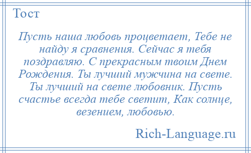 
    Пусть наша любовь процветает, Тебе не найду я сравнения. Сейчас я тебя поздравляю. С прекрасным твоим Днем Рождения. Ты лучший мужчина на свете. Ты лучший на свете любовник. Пусть счастье всегда тебе светит, Как солнце, везением, любовью.