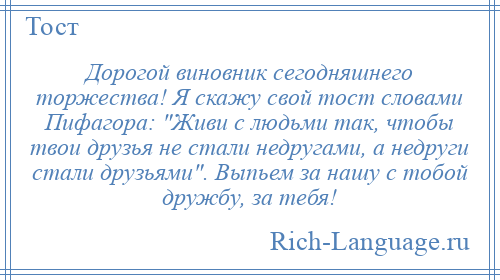 
    Дорогой виновник сегодняшнего торжества! Я скажу свой тост словами Пифагора: Живи с людьми так, чтобы твои друзья не стали недругами, а недруги стали друзьями . Выпьем за нашу с тобой дружбу, за тебя!