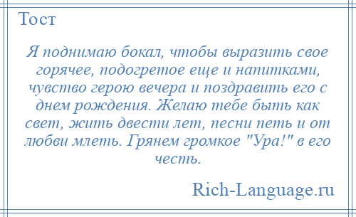
    Я поднимаю бокал, чтобы выразить свое горячее, подогретое еще и напитками, чувство герою вечера и поздравить его с днем рождения. Желаю тебе быть как свет, жить двести лет, песни петь и от любви млеть. Грянем громкое Ура! в его честь.