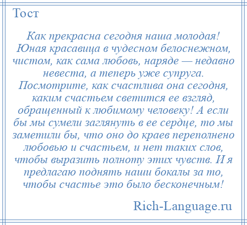 
    Как прекрасна сегодня наша молодая! Юная красавица в чудесном белоснежном, чистом, как сама любовь, наряде — недавно невеста, а теперь уже супруга. Посмотрите, как счастлива она сегодня, каким счастьем светится ее взгляд, обращенный к любимому человеку! А если бы мы сумели заглянуть в ее сердце, то мы заметили бы, что оно до краев переполнено любовью и счастьем, и нет таких слов, чтобы выразить полноту этих чувств. И я предлагаю поднять наши бокалы за то, чтобы счастье это было бесконечным!