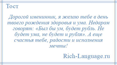 
    Дорогой именинник, я желаю тебе в день твоего рождения здоровья и ума. Недаром говорят: «Был бы ум, будет рубль. Не будет ума, не будет и рубля». А еще счастья тебе, радости и исполнения мечты!