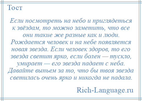 
    Если посмотреть на небо и приглядеться к звёздам, то можно заметить, что все они такие же разные как и люди. Рождается человек и на небе появляется новая звезда. Если человек здоров, то его звезда светит ярко, если болен — тускло, умирает — его звезда падает с неба. Давайте выпьем за то, что бы твоя звезда светилась очень ярко и никогда не падала.