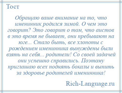 
    Обращаю ваше внимание на то, что именинник родился зимой. О чем это говорит? Это говорит о том, что аистов в это время не бывает, они пребывают на юге... Стало быть, все хлопоты с рождением именинника вынуждены были взять на себя... родители! Со своей задачей они успешно справились. Поэтому приглашаю всех поднять бокалы и выпить за здоровье родителей именинника!