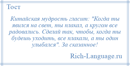 
    Китайская мудрость гласит: Когда ты явился на свет, ты плакал, а кругом все радовались. Сделай так, чтобы, когда ты будешь уходить, все плакали, а ты один улыбался . За сказанное!
