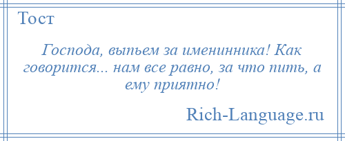 
    Господа, выпьем за именинника! Как говорится... нам все равно, за что пить, а ему приятно!