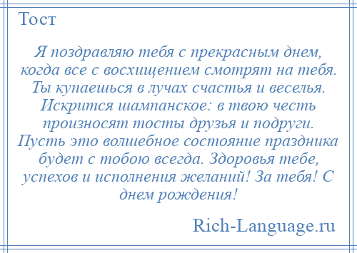 
    Я поздравляю тебя с прекрасным днем, когда все с восхищением смотрят на тебя. Ты купаешься в лучах счастья и веселья. Искрится шампанское: в твою честь произносят тосты друзья и подруги. Пусть это волшебное состояние праздника будет с тобою всегда. Здоровья тебе, успехов и исполнения желаний! За тебя! С днем рождения!