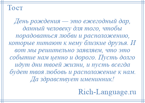 
    День рождения — это ежегодный дар, данный человеку для того, чтобы порадоваться любви и расположению, которые питают к нему близкие друзья. И вот мы решительно заявляем, что это событие нам ценно и дорого. Пусть долго идут дни твоей жизни, и пусть всегда будет твоя любовь и расположение к нам. Да здравствует именинник!