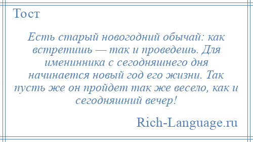 
    Есть старый новогодний обычай: как встретишь — так и проведешь. Для именинника с сегодняшнего дня начинается новый год его жизни. Так пусть же он пройдет так же весело, как и сегодняшний вечер!