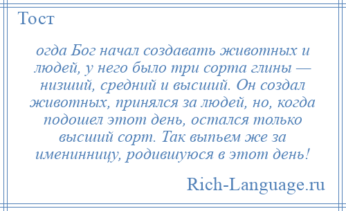 
    огда Бог начал создавать животных и людей, у него было три сорта глины — низший, средний и высший. Он создал животных, принялся за людей, но, когда подошел этот день, остался только высший сорт. Так выпьем же за именинницу, родившуюся в этот день!