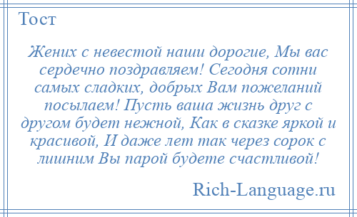 
    Жених с невестой наши дорогие, Мы вас сердечно поздравляем! Сегодня сотни самых сладких, добрых Вам пожеланий посылаем! Пусть ваша жизнь друг с другом будет нежной, Как в сказке яркой и красивой, И даже лет так через сорок с лишним Вы парой будете счастливой!