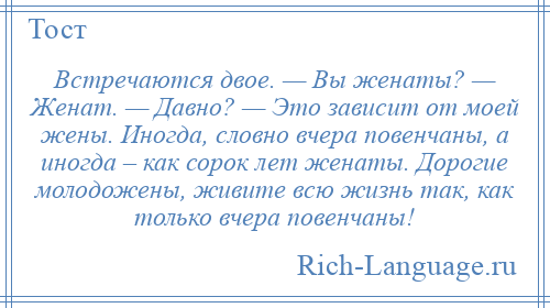 
    Встречаются двое. — Вы женаты? — Женат. — Давно? — Это зависит от моей жены. Иногда, словно вчера повенчаны, а иногда – как сорок лет женаты. Дорогие молодожены, живите всю жизнь так, как только вчера повенчаны!