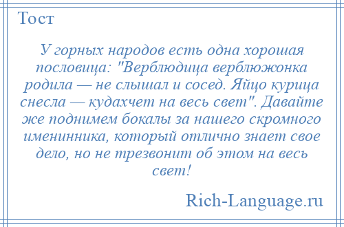 
    У горных народов есть одна хорошая пословица: Верблюдица верблюжонка родила — не слышал и сосед. Яйцо курица снесла — кудахчет на весь свет . Давайте же поднимем бокалы за нашего скромного именинника, который отлично знает свое дело, но не трезвонит об этом на весь свет!