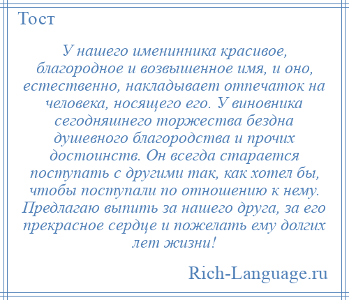 
    У нашего именинника красивое, благородное и возвышенное имя, и оно, естественно, накладывает отпечаток на человека, носящего его. У виновника сегодняшнего торжества бездна душевного благородства и прочих достоинств. Он всегда старается поступать с другими так, как хотел бы, чтобы поступали по отношению к нему. Предлагаю выпить за нашего друга, за его прекрасное сердце и пожелать ему долгих лет жизни!