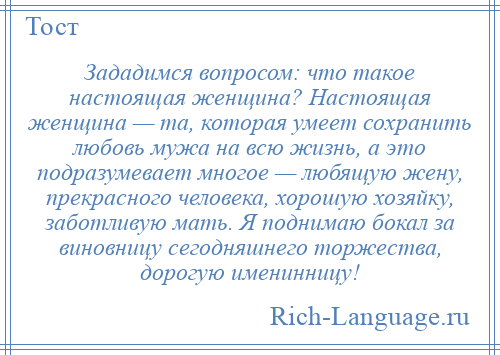 
    Зададимся вопросом: что такое настоящая женщина? Настоящая женщина — та, которая умеет сохранить любовь мужа на всю жизнь, а это подразумевает многое — любящую жену, прекрасного человека, хорошую хозяйку, заботливую мать. Я поднимаю бокал за виновницу сегодняшнего торжества, дорогую именинницу!