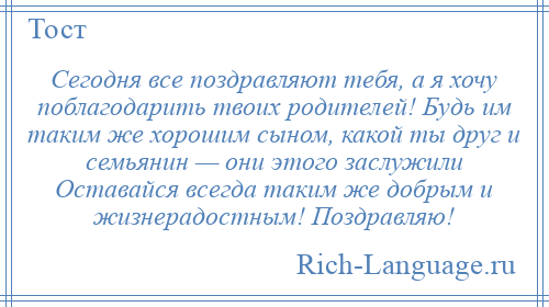 
    Сегодня все поздравляют тебя, а я хочу поблагодарить твоих родителей! Будь им таким же хорошим сыном, какой ты друг и семьянин — они этого заслужили Оставайся всегда таким же добрым и жизнерадостным! Поздравляю!