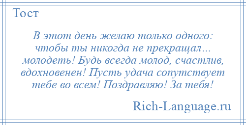 
    В этот день желаю только одного: чтобы ты никогда не прекращал… молодеть! Будь всегда молод, счастлив, вдохновенен! Пусть удача сопутствует тебе во всем! Поздравляю! За тебя!