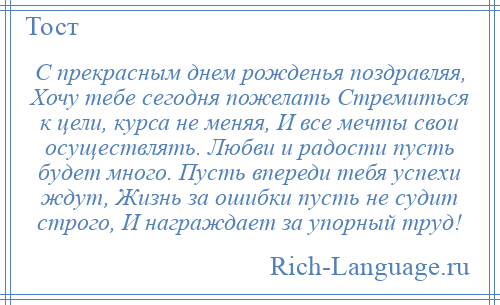 
    С прекрасным днем рожденья поздравляя, Хочу тебе сегодня пожелать Стремиться к цели, курса не меняя, И все мечты свои осуществлять. Любви и радости пусть будет много. Пусть впереди тебя успехи ждут, Жизнь за ошибки пусть не судит строго, И награждает за упорный труд!