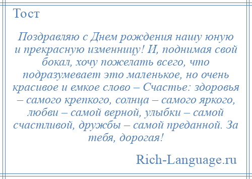 
    Поздравляю с Днем рождения нашу юную и прекрасную изменницу! И, поднимая свой бокал, хочу пожелать всего, что подразумевает это маленькое, но очень красивое и емкое слово – Счастье: здоровья – самого крепкого, солнца – самого яркого, любви – самой верной, улыбки – самой счастливой, дружбы – самой преданной. За тебя, дорогая!