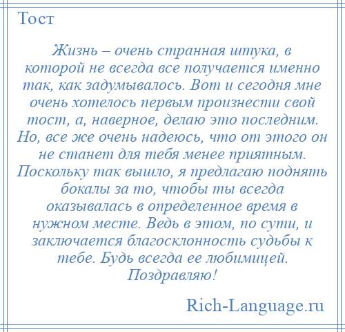 
    Жизнь – очень странная штука, в которой не всегда все получается именно так, как задумывалось. Вот и сегодня мне очень хотелось первым произнести свой тост, а, наверное, делаю это последним. Но, все же очень надеюсь, что от этого он не станет для тебя менее приятным. Поскольку так вышло, я предлагаю поднять бокалы за то, чтобы ты всегда оказывалась в определенное время в нужном месте. Ведь в этом, по сути, и заключается благосклонность судьбы к тебе. Будь всегда ее любимицей. Поздравляю!