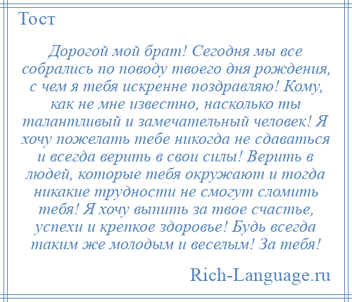 
    Дорогой мой брат! Сегодня мы все собрались по поводу твоего дня рождения, с чем я тебя искренне поздравляю! Кому, как не мне известно, насколько ты талантливый и замечательный человек! Я хочу пожелать тебе никогда не сдаваться и всегда верить в свои силы! Верить в людей, которые тебя окружают и тогда никакие трудности не смогут сломить тебя! Я хочу выпить за твое счастье, успехи и крепкое здоровье! Будь всегда таким же молодым и веселым! За тебя!