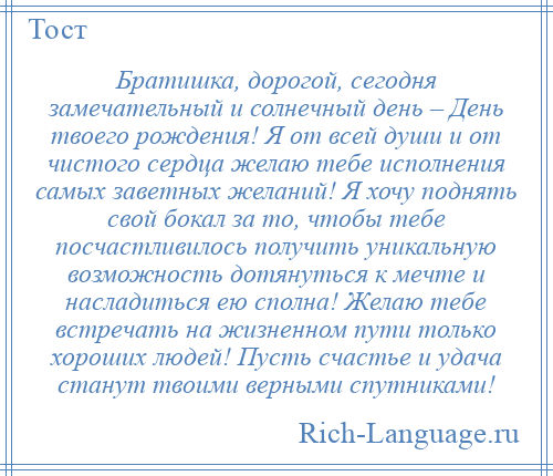 
    Братишка, дорогой, сегодня замечательный и солнечный день – День твоего рождения! Я от всей души и от чистого сердца желаю тебе исполнения самых заветных желаний! Я хочу поднять свой бокал за то, чтобы тебе посчастливилось получить уникальную возможность дотянуться к мечте и насладиться ею сполна! Желаю тебе встречать на жизненном пути только хороших людей! Пусть счастье и удача станут твоими верными спутниками!