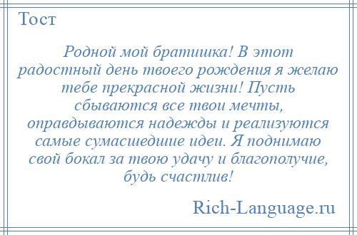 
    Родной мой братишка! В этот радостный день твоего рождения я желаю тебе прекрасной жизни! Пусть сбываются все твои мечты, оправдываются надежды и реализуются самые сумасшедшие идеи. Я поднимаю свой бокал за твою удачу и благополучие, будь счастлив!