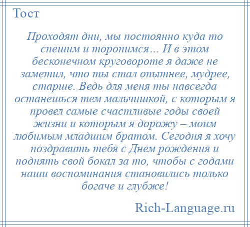 
    Проходят дни, мы постоянно куда то спешим и торопимся… И в этом бесконечном круговороте я даже не заметил, что ты стал опытнее, мудрее, старше. Ведь для меня ты навсегда останешься тем мальчишкой, с которым я провел самые счастливые годы своей жизни и которым я дорожу – моим любимым младшим братом. Сегодня я хочу поздравить тебя с Днем рождения и поднять свой бокал за то, чтобы с годами наши воспоминания становились только богаче и глубже!