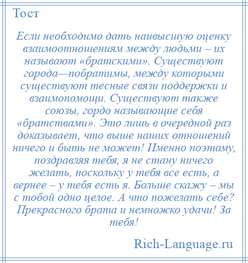 
    Если необходимо дать наивысшую оценку взаимоотношениям между людьми – их называют «братскими». Существуют города—побратимы, между которыми существуют тесные связи поддержки и взаимопомощи. Существуют также союзы, гордо называющие себя «братствами». Это лишь в очередной раз доказывает, что выше наших отношений ничего и быть не может! Именно поэтому, поздравляя тебя, я не стану ничего желать, поскольку у тебя все есть, а вернее – у тебя есть я. Больше скажу – мы с тобой одно целое. А что пожелать себе? Прекрасного брата и немножко удачи! За тебя!