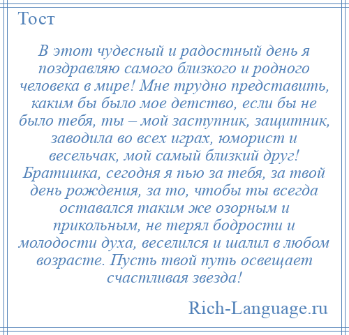 
    В этот чудесный и радостный день я поздравляю самого близкого и родного человека в мире! Мне трудно представить, каким бы было мое детство, если бы не было тебя, ты – мой заступник, защитник, заводила во всех играх, юморист и весельчак, мой самый близкий друг! Братишка, сегодня я пью за тебя, за твой день рождения, за то, чтобы ты всегда оставался таким же озорным и прикольным, не терял бодрости и молодости духа, веселился и шалил в любом возрасте. Пусть твой путь освещает счастливая звезда!