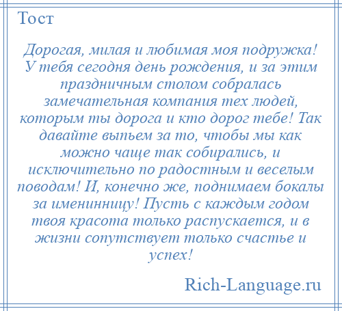 
    Дорогая, милая и любимая моя подружка! У тебя сегодня день рождения, и за этим праздничным столом собралась замечательная компания тех людей, которым ты дорога и кто дорог тебе! Так давайте выпьем за то, чтобы мы как можно чаще так собирались, и исключительно по радостным и веселым поводам! И, конечно же, поднимаем бокалы за именинницу! Пусть с каждым годом твоя красота только распускается, и в жизни сопутствует только счастье и успех!