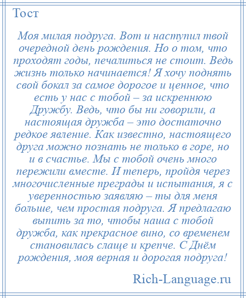 
    Моя милая подруга. Вот и наступил твой очередной день рождения. Но о том, что проходят годы, печалиться не стоит. Ведь жизнь только начинается! Я хочу поднять свой бокал за самое дорогое и ценное, что есть у нас с тобой – за искреннюю Дружбу. Ведь, что бы ни говорили, а настоящая дружба – это достаточно редкое явление. Как известно, настоящего друга можно познать не только в горе, но и в счастье. Мы с тобой очень много пережили вместе. И теперь, пройдя через многочисленные преграды и испытания, я с уверенностью заявляю – ты для меня больше, чем простая подруга. Я предлагаю выпить за то, чтобы наша с тобой дружба, как прекрасное вино, со временем становилась слаще и крепче. С Днём рождения, моя верная и дорогая подруга!