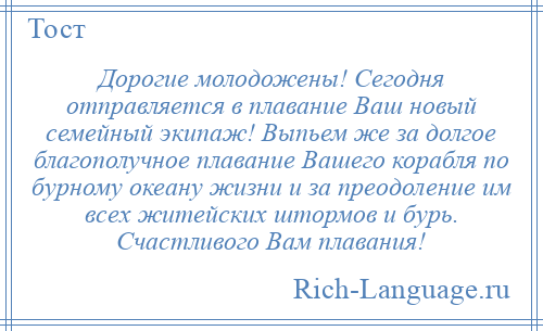 
    Дорогие молодожены! Сегодня отправляется в плавание Ваш новый семейный экипаж! Выпьем же за долгое благополучное плавание Вашего корабля по бурному океану жизни и за преодоление им всех житейских штормов и бурь. Счастливого Вам плавания!